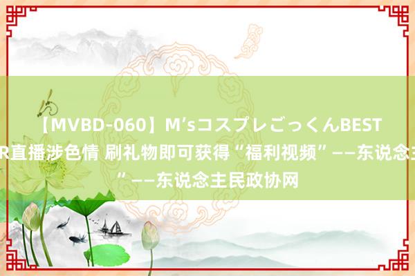 【MVBD-060】M’sコスプレごっくんBEST 部分ASMR直播涉色情 刷礼物即可获得“福利视频”——东说念主民政协网