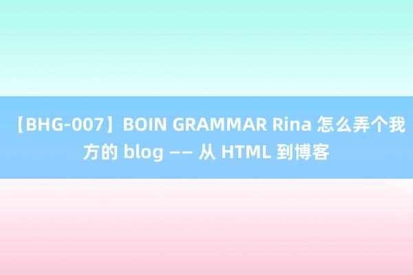 【BHG-007】BOIN GRAMMAR Rina 怎么弄个我方的 blog —— 从 HTML 到博客