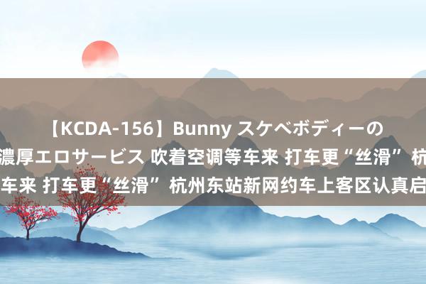 【KCDA-156】Bunny スケベボディーのバニーガールが手と口で濃厚エロサービス 吹着空调等车来 打车更“丝滑” 杭州东站新网约车上客区认真启用