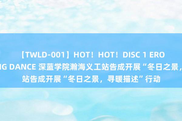 【TWLD-001】HOT！HOT！DISC 1 ERO-BODY BURNING DANCE 深蓝学院瀚海义工站告成开展“冬日之景，寻暖描述”行动