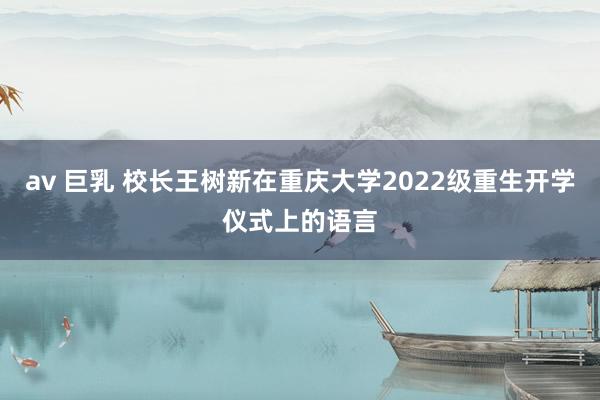 av 巨乳 校长王树新在重庆大学2022级重生开学仪式上的语言