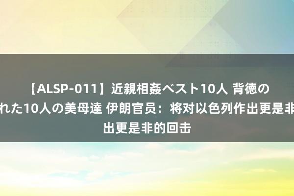 【ALSP-011】近親相姦ベスト10人 背徳の愛に溺れた10人の美母達 伊朗官员：将对以色列作出更是非的回击