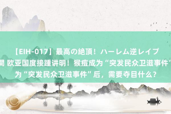 【EIH-017】最高の絶頂！ハーレム逆レイプ乱交スペシャル8時間 欧亚国度接踵讲明！猴痘成为“突发民众卫滋事件”后，需要夺目什么？