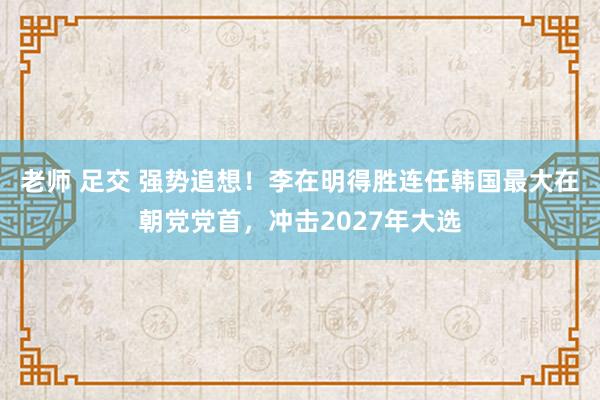 老师 足交 强势追想！李在明得胜连任韩国最大在朝党党首，冲击2027年大选