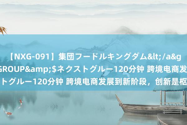 【NXG-091】集団フードルキングダム</a>2010-04-20NEXT GROUP&$ネクストグルー120分钟 跨境电商发展到新阶段，创新是枢纽内核