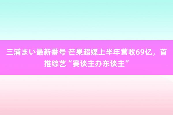 三浦まい最新番号 芒果超媒上半年营收69亿，首推综艺“赛谈主办东谈主”