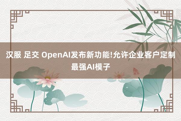 汉服 足交 OpenAI发布新功能!允许企业客户定制最强AI模子