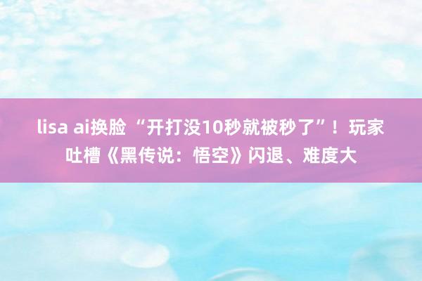 lisa ai换脸 “开打没10秒就被秒了”！玩家吐槽《黑传说：悟空》闪退、难度大