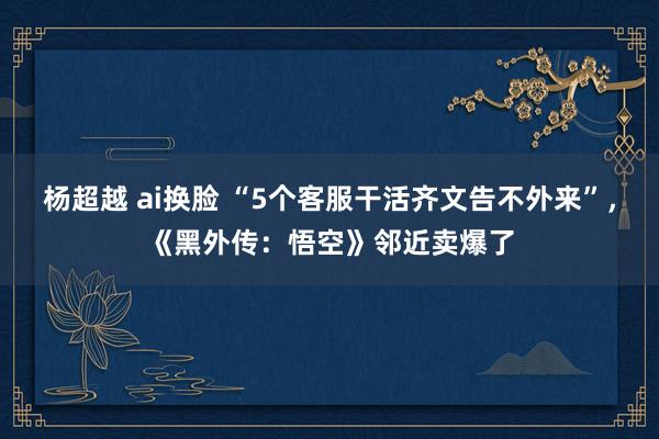 杨超越 ai换脸 “5个客服干活齐文告不外来”，《黑外传：悟空》邻近卖爆了