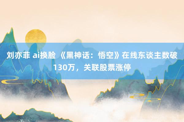 刘亦菲 ai换脸 《黑神话：悟空》在线东谈主数破130万，关联股票涨停