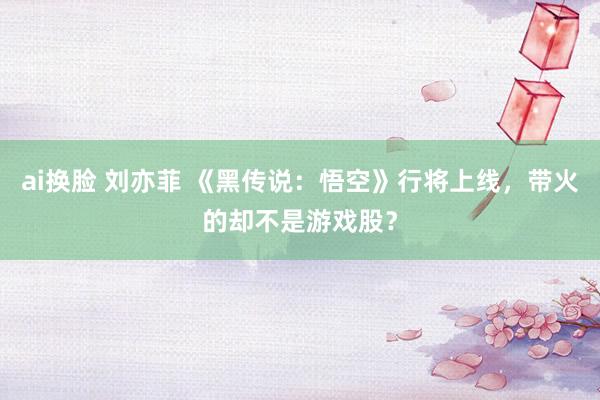 ai换脸 刘亦菲 《黑传说：悟空》行将上线，带火的却不是游戏股？