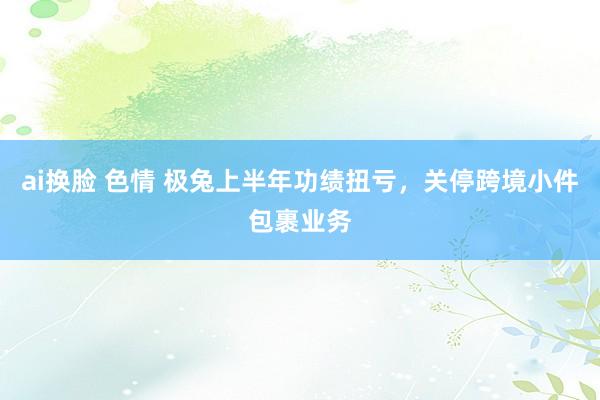 ai换脸 色情 极兔上半年功绩扭亏，关停跨境小件包裹业务