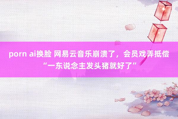 porn ai换脸 网易云音乐崩溃了，会员戏弄抵偿“一东说念主发头猪就好了”