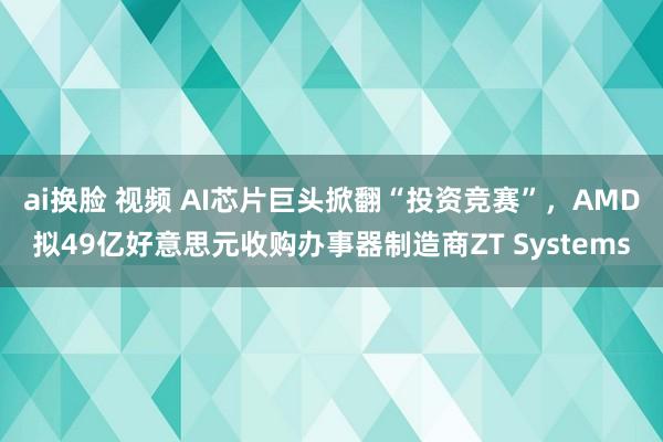 ai换脸 视频 AI芯片巨头掀翻“投资竞赛”，AMD拟49亿好意思元收购办事器制造商ZT Systems