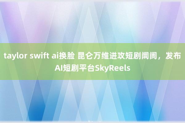 taylor swift ai换脸 昆仑万维进攻短剧阛阓，发布AI短剧平台SkyReels