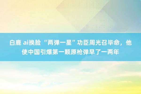 白鹿 ai换脸 “两弹一星”功臣周光召毕命，他使中国引爆第一颗原枪弹早了一两年