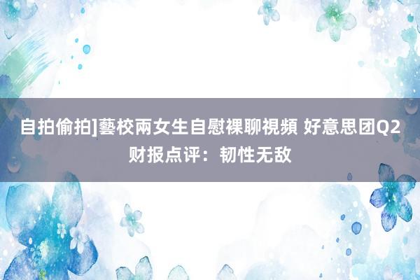 自拍偷拍]藝校兩女生自慰裸聊視頻 好意思团Q2财报点评：韧性无敌