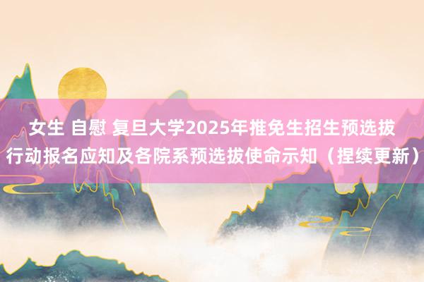 女生 自慰 复旦大学2025年推免生招生预选拔行动报名应知及各院系预选拔使命示知（捏续更新）