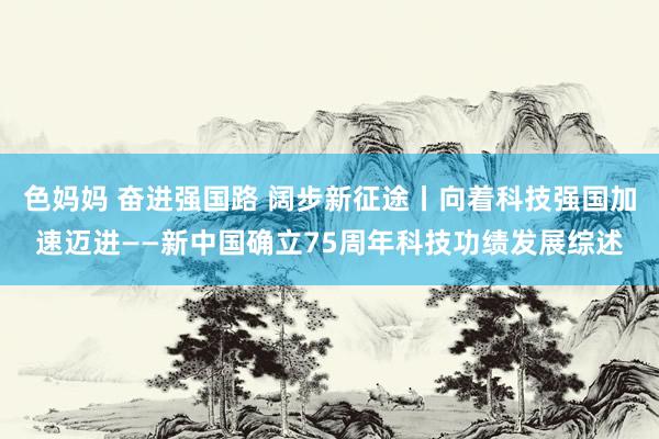 色妈妈 奋进强国路 阔步新征途丨向着科技强国加速迈进——新中国确立75周年科技功绩发展综述