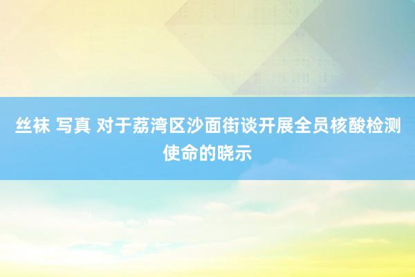 丝袜 写真 对于荔湾区沙面街谈开展全员核酸检测使命的晓示