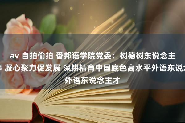 av 自拍偷拍 番邦语学院党委：树德树东说念主担处事 凝心聚力促发展 深耕精育中国底色高水平外语东说念主才