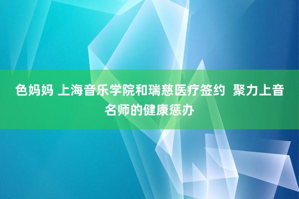 色妈妈 上海音乐学院和瑞慈医疗签约  聚力上音名师的健康惩办