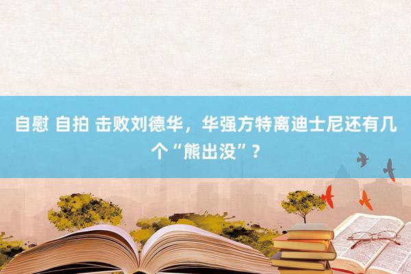 自慰 自拍 击败刘德华，华强方特离迪士尼还有几个“熊出没”？