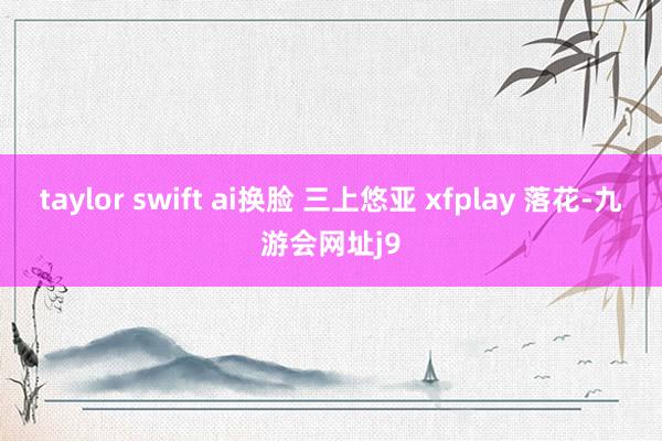 taylor swift ai换脸 三上悠亚 xfplay 落花-九游会网址j9