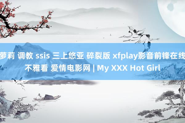 萝莉 调教 ssis 三上悠亚 碎裂版 xfplay影音前锋在线不雅看 爱情电影网 | My XXX Hot Girl