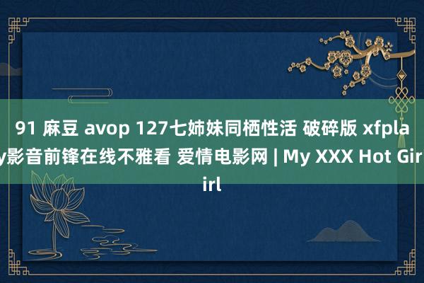 91 麻豆 avop 127七姉妹同栖性活 破碎版 xfplay影音前锋在线不雅看 爱情电影网 | My XXX Hot Girl