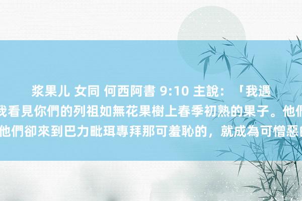 浆果儿 女同 何西阿書 9:10 主說：「我遇見以色列如葡萄在曠野，我看見你們的列祖如無花果樹上春季初熟的果子。他們卻來到巴力毗珥專拜那可羞恥的，就成為可憎惡的，與他們所愛的一樣。