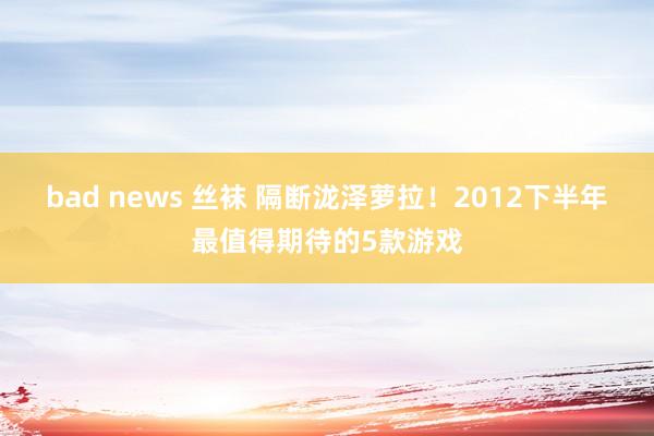 bad news 丝袜 隔断泷泽萝拉！2012下半年最值得期待的5款游戏