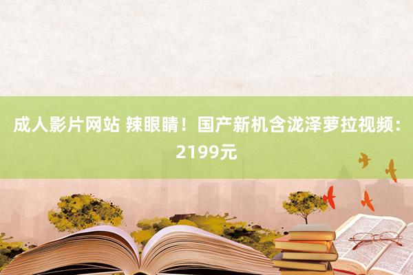 成人影片网站 辣眼睛！国产新机含泷泽萝拉视频：2199元