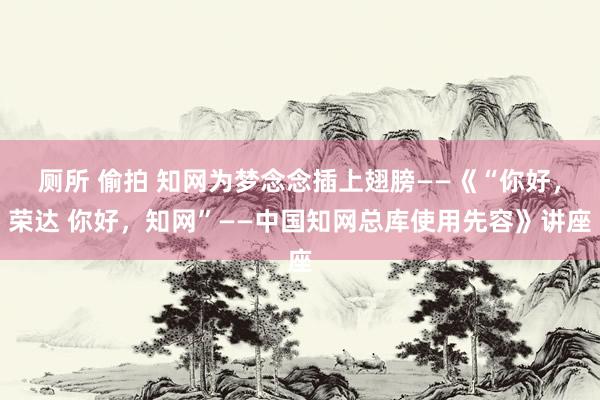 厕所 偷拍 知网为梦念念插上翅膀——《“你好，荣达 你好，知网”——中国知网总库使用先容》讲座