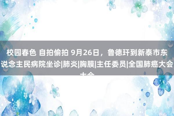 校园春色 自拍偷拍 9月26日，鲁德玕到新泰市东说念主民病院坐诊|肺炎|胸膜|主任委员|全国肺癌大会