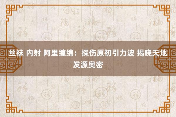 丝袜 内射 阿里缠绵：探伤原初引力波 揭晓天地发源奥密