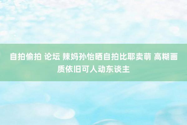 自拍偷拍 论坛 辣妈孙怡晒自拍比耶卖萌 高糊画质依旧可人动东谈主