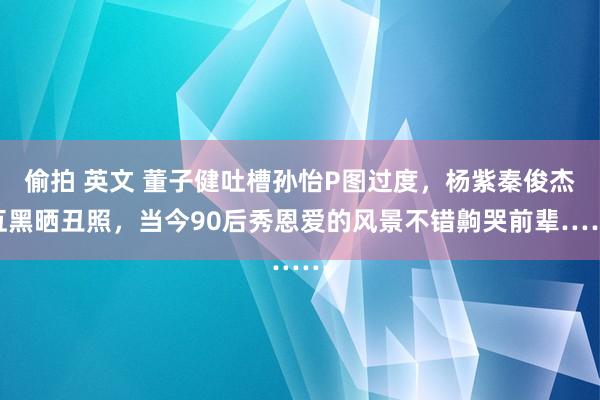 偷拍 英文 董子健吐槽孙怡P图过度，杨紫秦俊杰互黑晒丑照，当今90后秀恩爱的风景不错齁哭前辈……