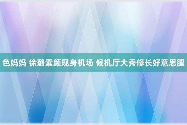 色妈妈 徐璐素颜现身机场 候机厅大秀修长好意思腿