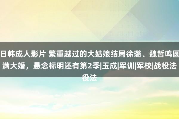 日韩成人影片 繁重越过的大姑娘结局徐璐、魏哲鸣圆满大婚，悬念标明还有第2季|玉成|军训|军校|战役法