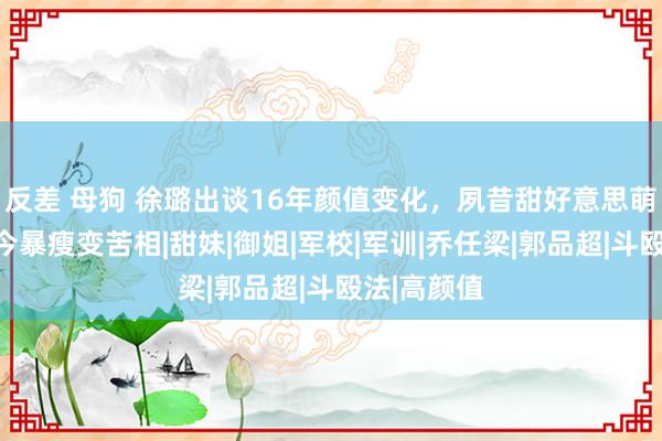 反差 母狗 徐璐出谈16年颜值变化，夙昔甜好意思萌妹子，当今暴瘦变苦相|甜妹|御姐|军校|军训|乔任梁|郭品超|斗殴法|高颜值