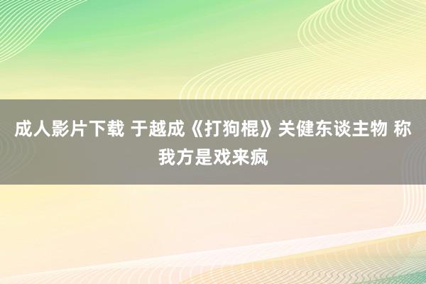 成人影片下载 于越成《打狗棍》关健东谈主物 称我方是戏来疯