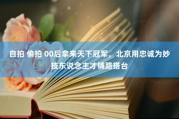 自拍 偷拍 00后拿来天下冠军，北京用忠诚为妙技东说念主才铺路搭台