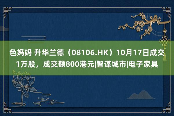 色妈妈 升华兰德（08106.HK）10月17日成交1万股，成交额800港元|智谋城市|电子家具