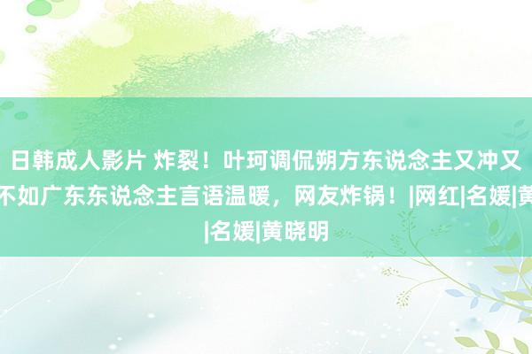 日韩成人影片 炸裂！叶珂调侃朔方东说念主又冲又凶，不如广东东说念主言语温暖，网友炸锅！|网红|名媛|黄晓明