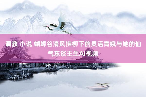 调教 小说 蝴蝶谷清风拂柳下的灵活青娥与她的仙气东谈主生AI视频