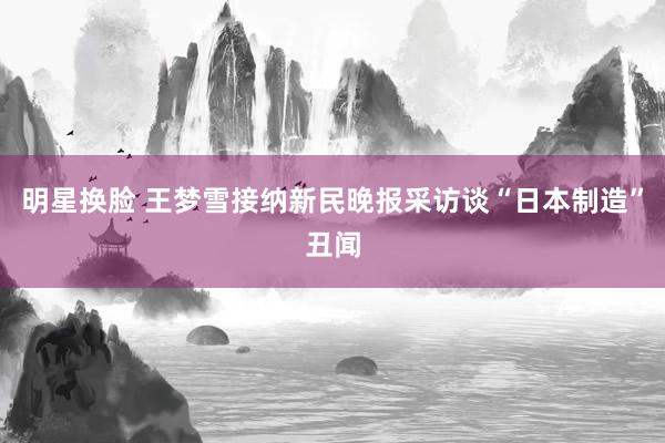 明星换脸 王梦雪接纳新民晚报采访谈“日本制造”丑闻