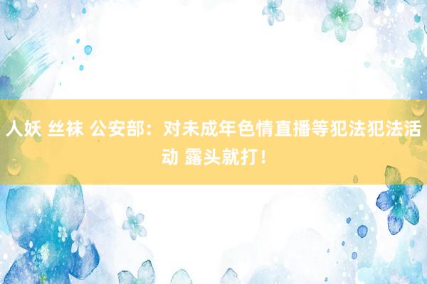 人妖 丝袜 公安部：对未成年色情直播等犯法犯法活动 露头就打！