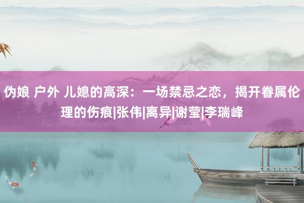 伪娘 户外 儿媳的高深：一场禁忌之恋，揭开眷属伦理的伤痕|张伟|离异|谢莹|李瑞峰