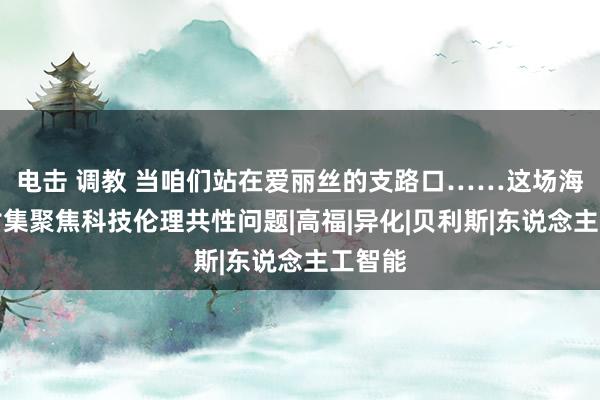 电击 调教 当咱们站在爱丽丝的支路口……这场海外研讨集聚焦科技伦理共性问题|高福|异化|贝利斯|东说念主工智能